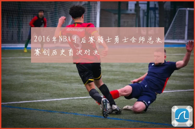 2016年NBA季后赛骑士勇士会师总决赛创历史首次对决