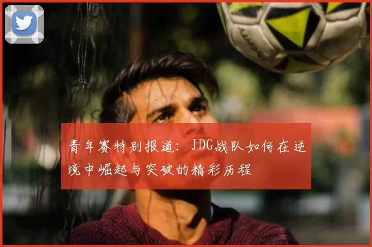 青年赛特别报道:JDG战队如何在逆境中崛起与突破的精彩历程