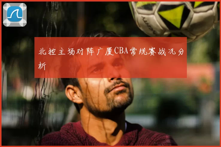北控主场对阵广厦CBA常规赛战况分析