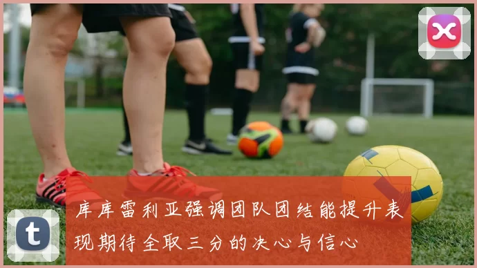 库库雷利亚强调团队团结能提升表现期待全取三分的决心与信心