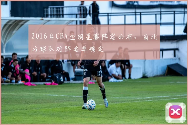 2016年CBA全明星赛阵容公布,南北方球队对阵名单确定