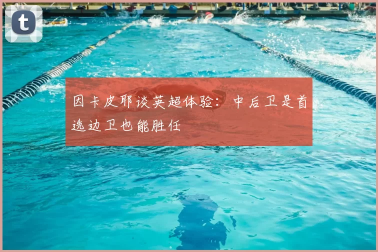 因卡皮耶谈英超体验:中后卫是首选边卫也能胜任