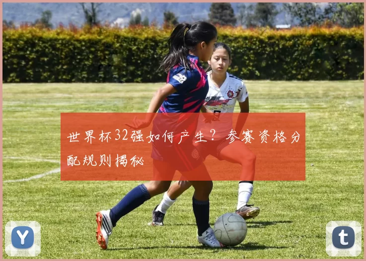 世界杯32强如何产生?参赛资格分配规则揭秘