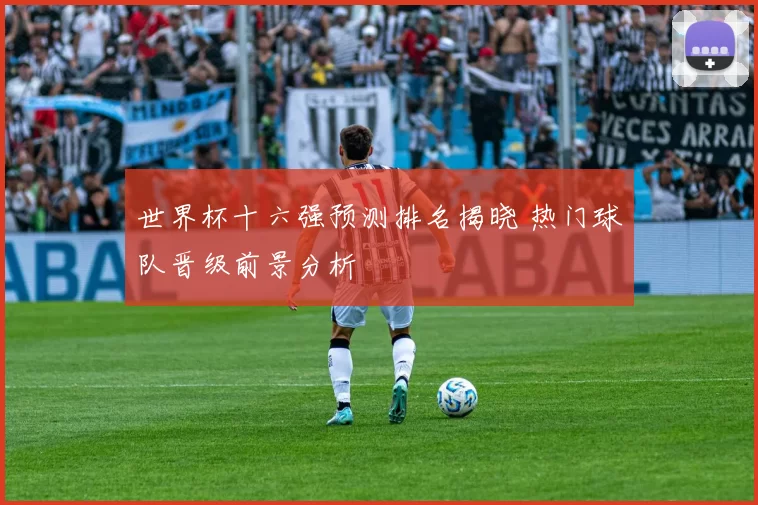 世界杯十六强预测排名揭晓 热门球队晋级前景分析