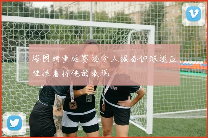 塔图姆重返赛场令人振奋但球迷应理性看待他的表现