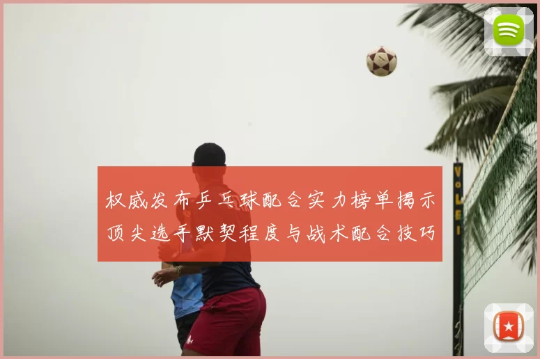 权威发布乒乓球配合实力榜单揭示顶尖选手默契程度与战术配合技巧