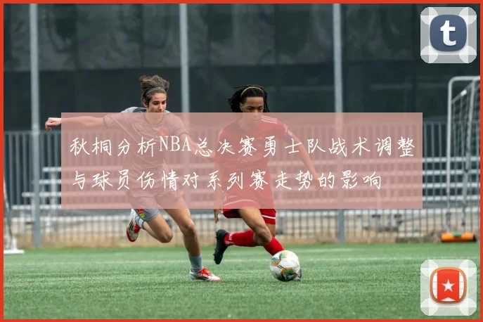 秋桐分析NBA总决赛勇士队战术调整与球员伤情对系列赛走势的影响