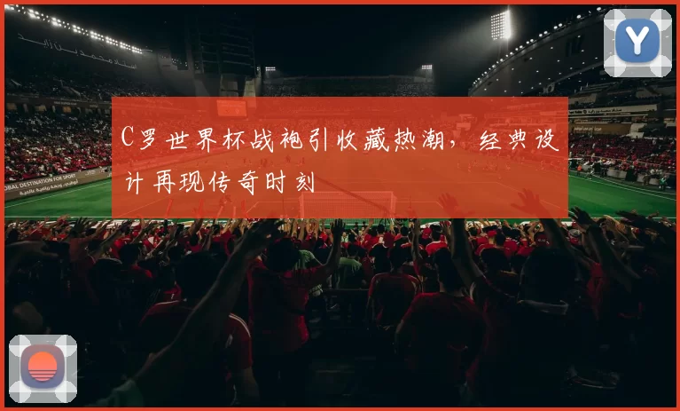 C罗世界杯战袍引收藏热潮,经典设计再现传奇时刻