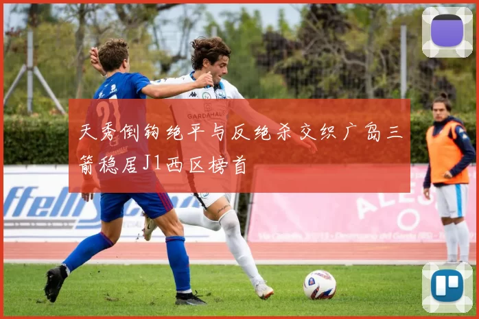 天秀倒钩绝平与反绝杀交织广岛三箭稳居J1西区榜首