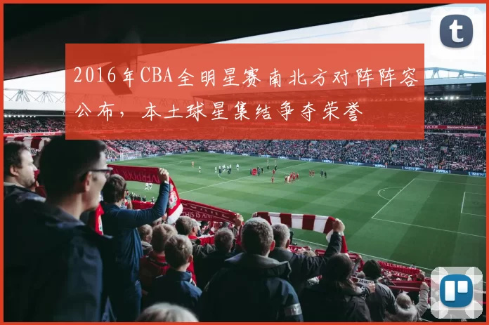2016年CBA全明星赛南北方对阵阵容公布,本土球星集结争夺荣誉