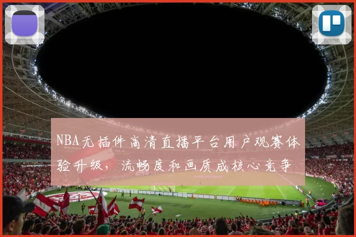 NBA无插件高清直播平台用户观赛体验升级，流畅度和画质成核心竞争力