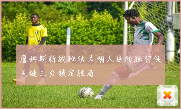 詹姆斯新战靴助力湖人逆转独行侠关键三分锁定胜局