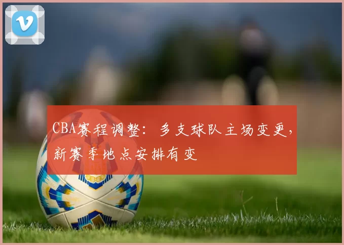 CBA赛程调整：多支球队主场变更，新赛季地点安排有变