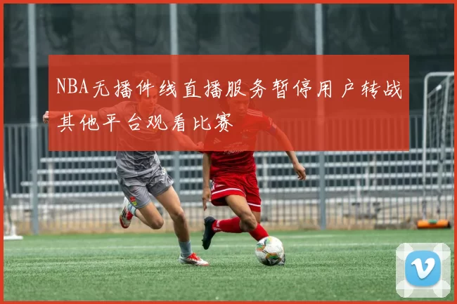 NBA无播件线直播服务暂停用户转战其他平台观看比赛