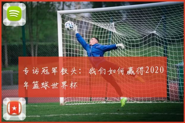 专访冠军教头:我们如何赢得2020年篮球世界杯