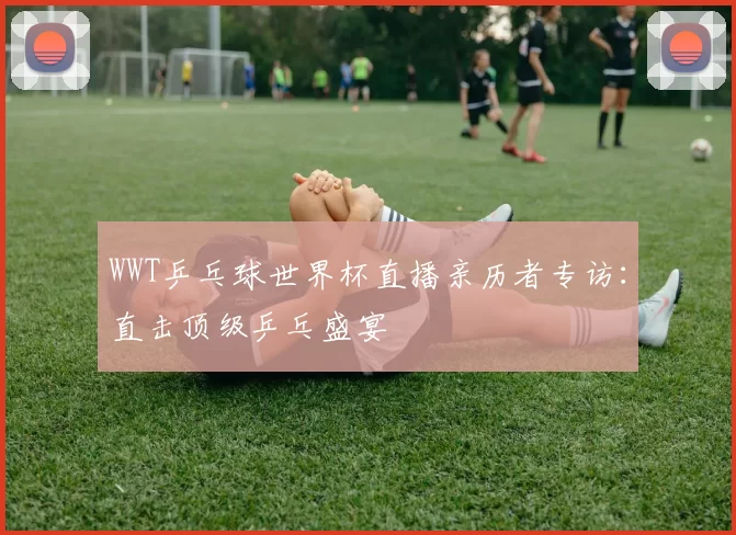 WWT乒乓球世界杯直播亲历者专访:直击顶级乒乓盛宴