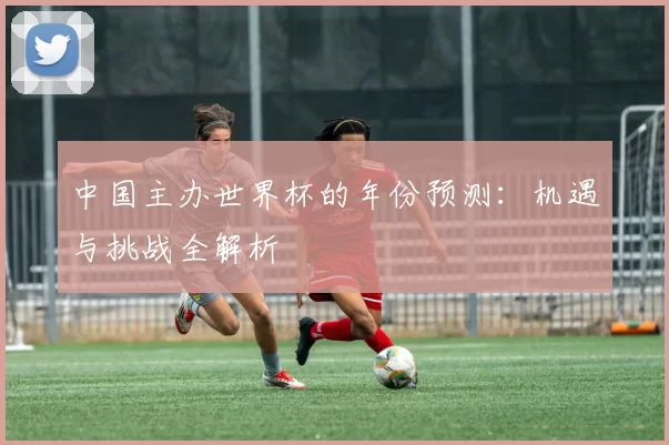 中国主办世界杯的年份预测：机遇与挑战全解析