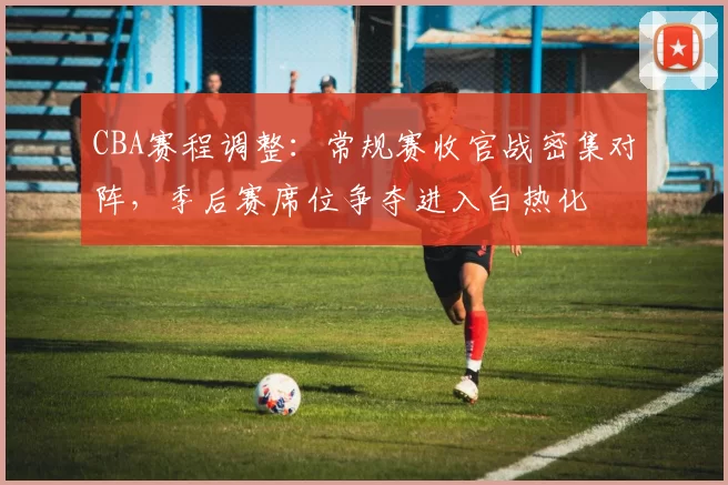 CBA赛程调整:常规赛收官战密集对阵,季后赛席位争夺进入白热化