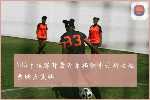 NBA十佳球背景音乐揭秘乔丹科比经典镜头集锦