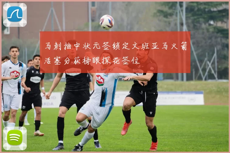 马刺抽中状元签锁定文班亚马火箭活塞分获榜眼探花签位