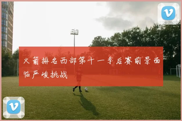 火箭排名西部第十一季后赛前景面临严峻挑战