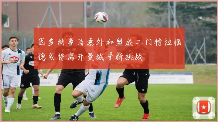 因多纳鲁马意外加盟成二门特拉福德或将离开曼城寻新挑战
