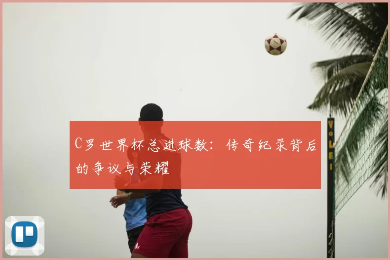 C罗世界杯总进球数:传奇纪录背后的争议与荣耀