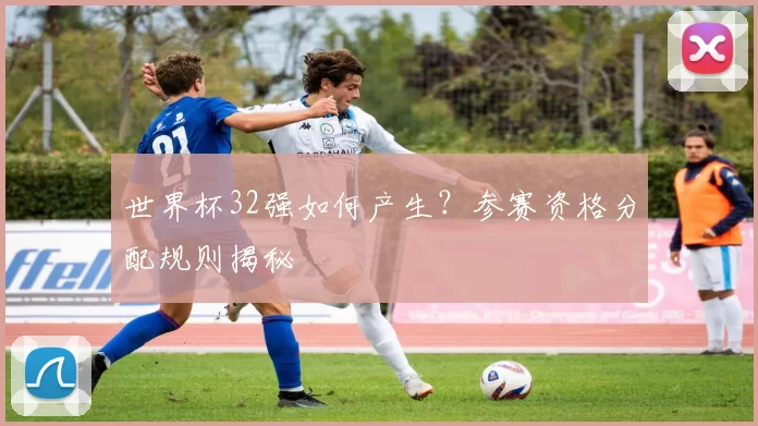 世界杯32强如何产生?参赛资格分配规则揭秘