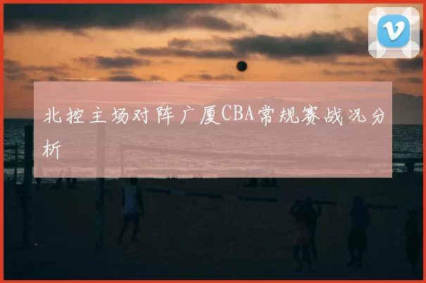 北控主场对阵广厦CBA常规赛战况分析