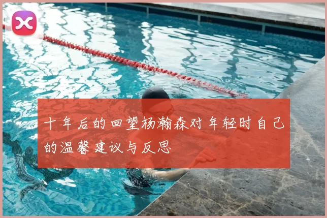 十年后的回望杨瀚森对年轻时自己的温馨建议与反思