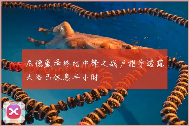 尼德豪泽终结中锋之战卢指导透露大洛已休息半小时