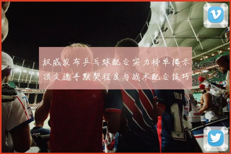 权威发布乒乓球配合实力榜单揭示顶尖选手默契程度与战术配合技巧