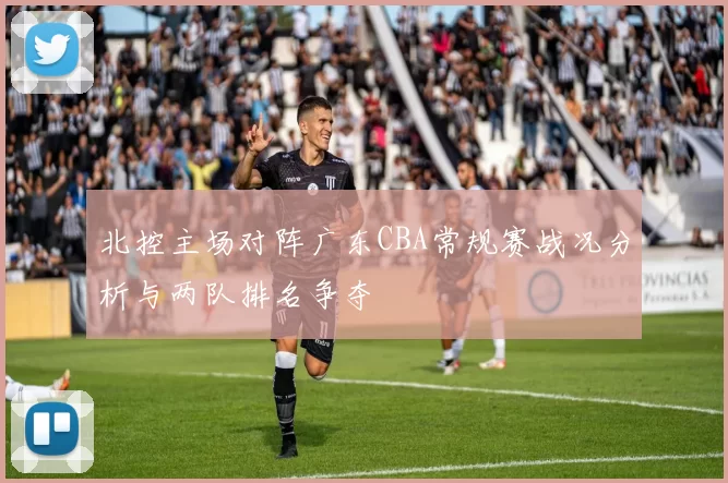 北控主场对阵广东CBA常规赛战况分析与两队排名争夺
