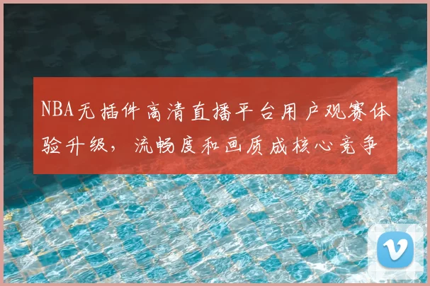 NBA无插件高清直播平台用户观赛体验升级,流畅度和画质成核心竞争力