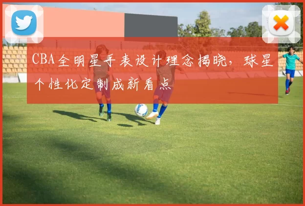 CBA全明星手表设计理念揭晓,球星个性化定制成新看点