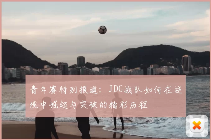 青年赛特别报道:JDG战队如何在逆境中崛起与突破的精彩历程