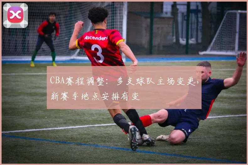 CBA赛程调整：多支球队主场变更，新赛季地点安排有变