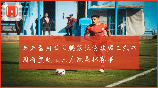 库库雷利亚因腿筋拉伤缺席三到四周有望赶上三月欧美杯赛事