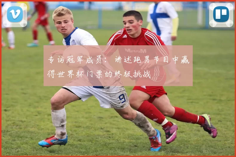 专访冠军成员:讲述跑男节目中赢得世界杯门票的终极挑战