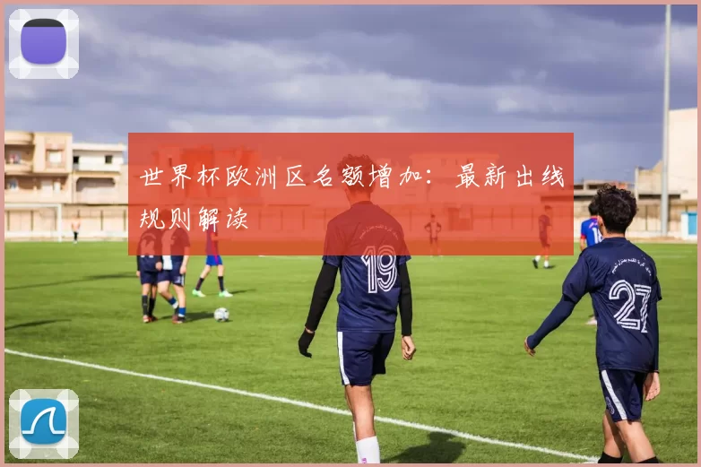 世界杯欧洲区名额增加:最新出线规则解读