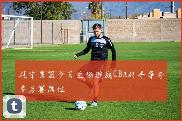 辽宁男篮今日主场迎战CBA对手争夺季后赛席位