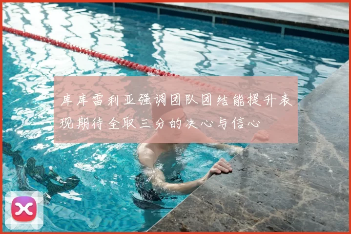 库库雷利亚强调团队团结能提升表现期待全取三分的决心与信心