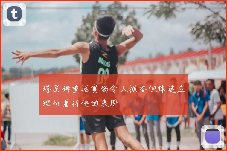 塔图姆重返赛场令人振奋但球迷应理性看待他的表现