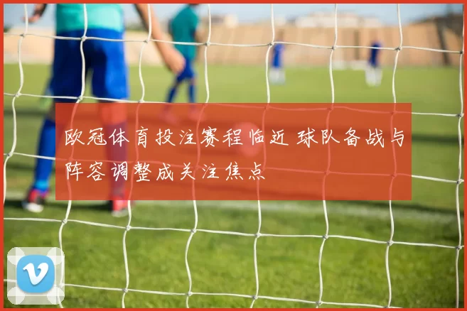 欧冠体育投注赛程临近 球队备战与阵容调整成关注焦点