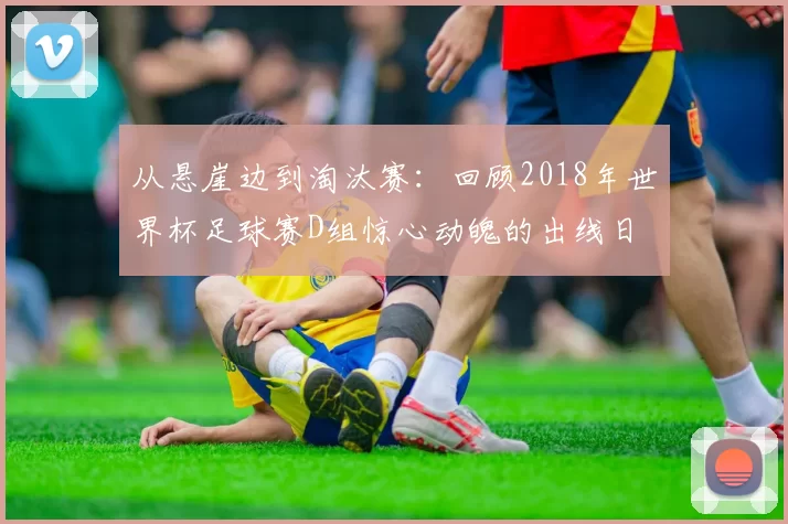 从悬崖边到淘汰赛:回顾2018年世界杯足球赛D组惊心动魄的出线日