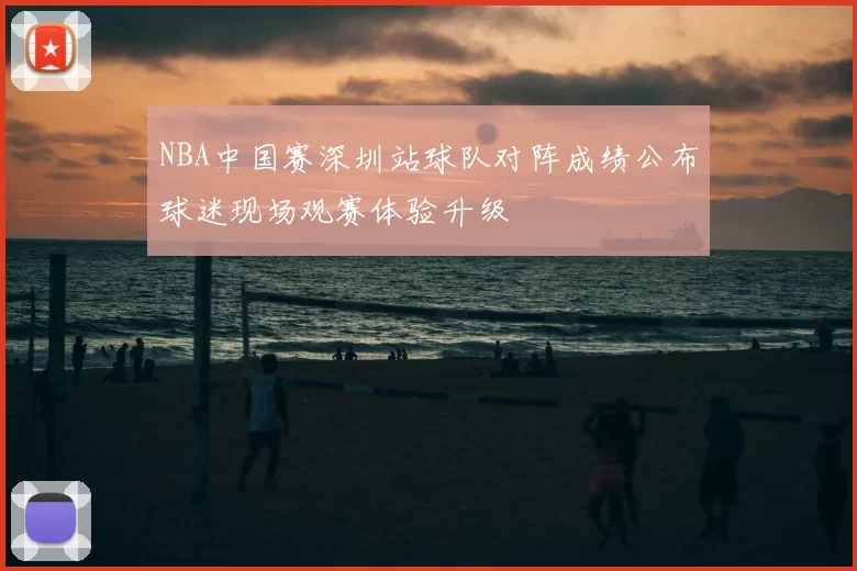 NBA中国赛深圳站球队对阵成绩公布球迷现场观赛体验升级