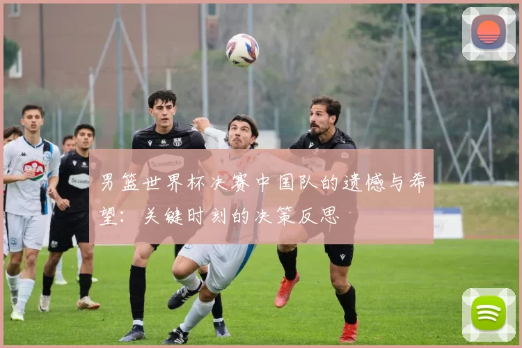 男篮世界杯决赛中国队的遗憾与希望:关键时刻的决策反思