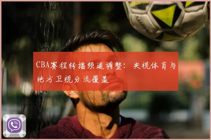 CBA赛程转播频道调整:央视体育与地方卫视分流覆盖