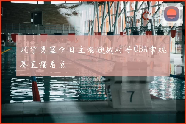 辽宁男篮今日主场迎战对手CBA常规赛直播看点