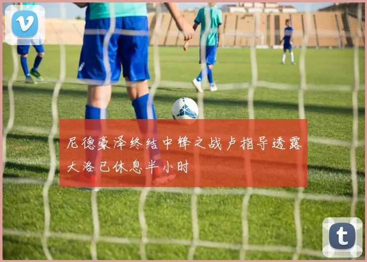 尼德豪泽终结中锋之战卢指导透露大洛已休息半小时